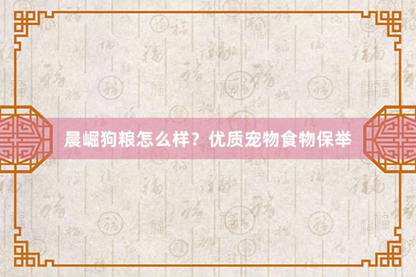 晨崛狗粮怎么样？优质宠物食物保举