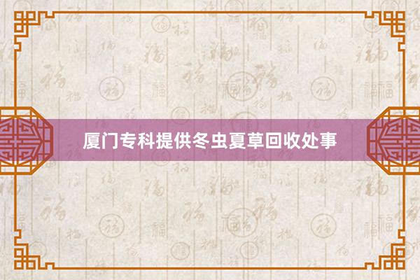 厦门专科提供冬虫夏草回收处事